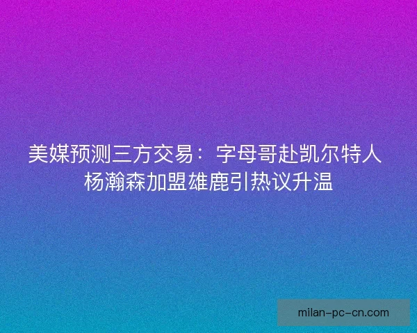 美媒预测三方交易：字母哥赴凯尔特人 杨瀚森加盟雄鹿引热议升温
